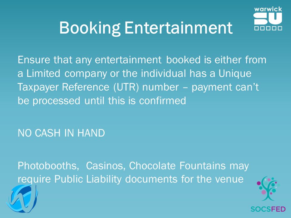 Booking Entertainment Ensure that any entertainment booked is either from a Limited company or the individual has a Unique Taxpayer Reference (UTR) number – payment can’t be processed until this is confirmed NO CASH IN HAND Photobooths, Casinos, Chocolate Fountains may require Public Liability documents for the venue
