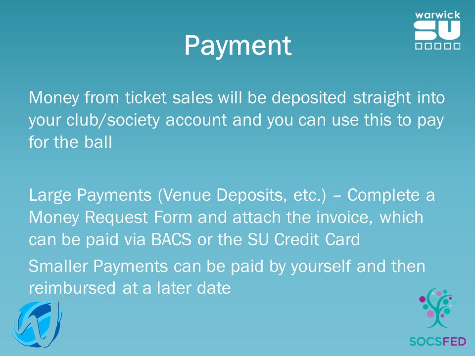 Payment Money from ticket sales will be deposited straight into your club/society account and you can use this to pay for the ball Large Payments (Venue Deposits, etc.) – Complete a Money Request Form and attach the invoice, which can be paid via BACS or the SU Credit Card Smaller Payments can be paid by yourself and then reimbursed at a later date