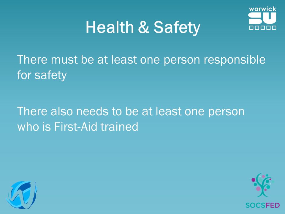Health & Safety There must be at least one person responsible for safety There also needs to be at least one person who is First-Aid trained