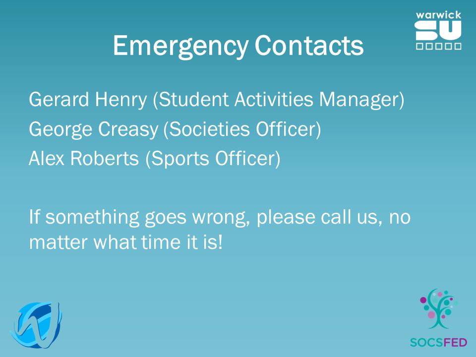 Emergency Contacts Gerard Henry (Student Activities Manager) George Creasy (Societies Officer) Alex Roberts (Sports Officer) If something goes wrong, please call us, no matter what time it is!