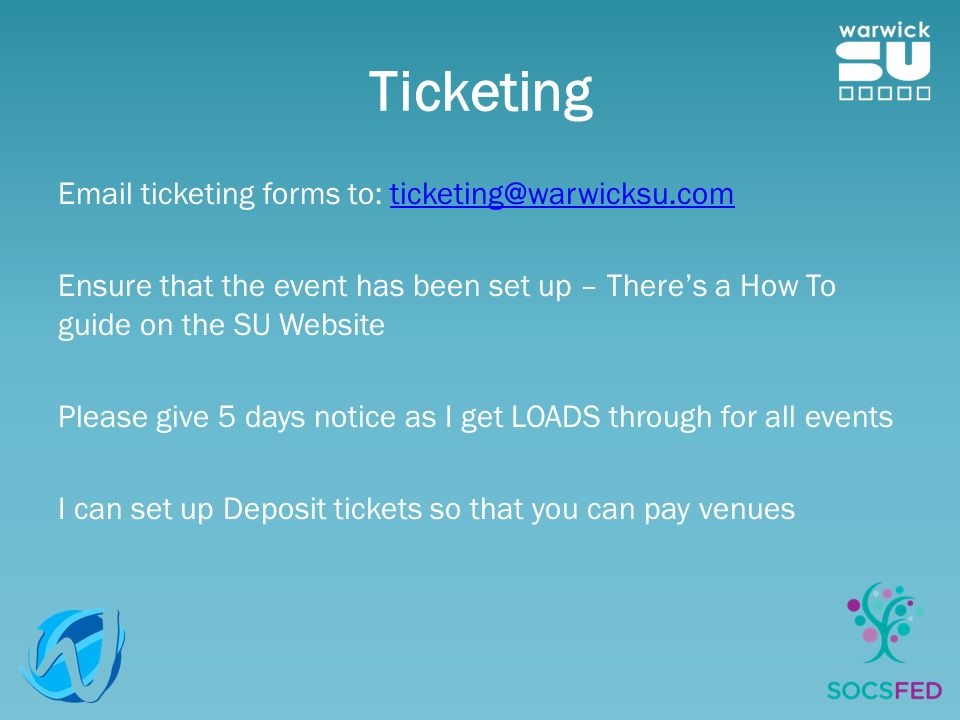 Ticketing  ticketing forms to: Ensure that the event has been set up – There’s a How To guide on the SU Website Please give 5 days notice as I get LOADS through for all events I can set up Deposit tickets so that you can pay venues