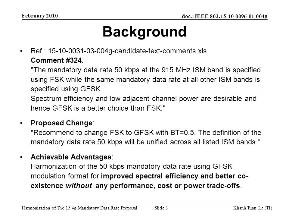 doc.: IEEE g Harmonization of The 15.4g Mandatory Data Rate ProposalKhanh Tuan Le (TI)Slide 3 Ref.: g-candidate-text-comments.xls Comment #324: The mandatory data rate 50 kbps at the 915 MHz ISM band is specified using FSK while the same mandatory data rate at all other ISM bands is specified using GFSK.