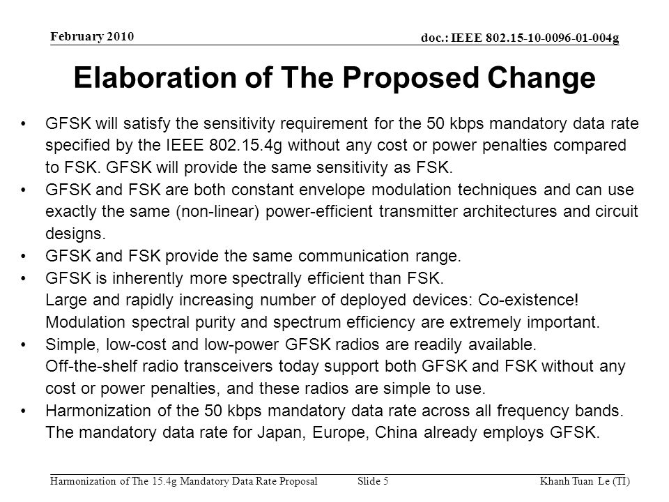 doc.: IEEE g Harmonization of The 15.4g Mandatory Data Rate ProposalKhanh Tuan Le (TI)Slide 5 Elaboration of The Proposed Change GFSK will satisfy the sensitivity requirement for the 50 kbps mandatory data rate specified by the IEEE g without any cost or power penalties compared to FSK.