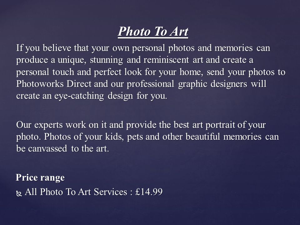 Photo To Art If you believe that your own personal photos and memories can produce a unique, stunning and reminiscent art and create a personal touch and perfect look for your home, send your photos to Photoworks Direct and our professional graphic designers will create an eye-catching design for you.