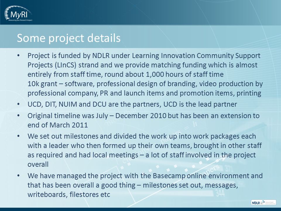 Some project details Project is funded by NDLR under Learning Innovation Community Support Projects (LInCS) strand and we provide matching funding which is almost entirely from staff time, round about 1,000 hours of staff time 10k grant – software, professional design of branding, video production by professional company, PR and launch items and promotion items, printing UCD, DIT, NUIM and DCU are the partners, UCD is the lead partner Original timeline was July – December 2010 but has been an extension to end of March 2011 We set out milestones and divided the work up into work packages each with a leader who then formed up their own teams, brought in other staff as required and had local meetings – a lot of staff involved in the project overall We have managed the project with the Basecamp online environment and that has been overall a good thing – milestones set out, messages, writeboards, filestores etc