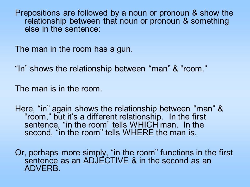 Prepositions are followed by a noun or pronoun & show the relationship between that noun or pronoun & something else in the sentence: The man in the room has a gun.