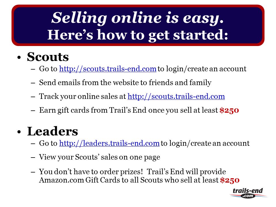 Scouts –Go to   to login/create an account –Send  s from the website to friends and family –Track your online sales at   –Earn gift cards from Trail’s End once you sell at least $250 Leaders –Go to   to login/create an account –View your Scouts’ sales on one page –You don’t have to order prizes.
