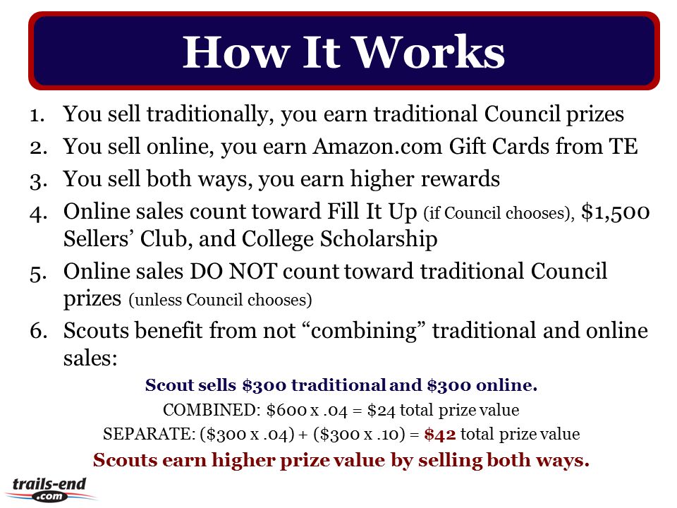 1.You sell traditionally, you earn traditional Council prizes 2.You sell online, you earn Amazon.com Gift Cards from TE 3.You sell both ways, you earn higher rewards 4.Online sales count toward Fill It Up (if Council chooses), $1,500 Sellers’ Club, and College Scholarship 5.Online sales DO NOT count toward traditional Council prizes (unless Council chooses) 6.Scouts benefit from not combining traditional and online sales: Scout sells $300 traditional and $300 online.