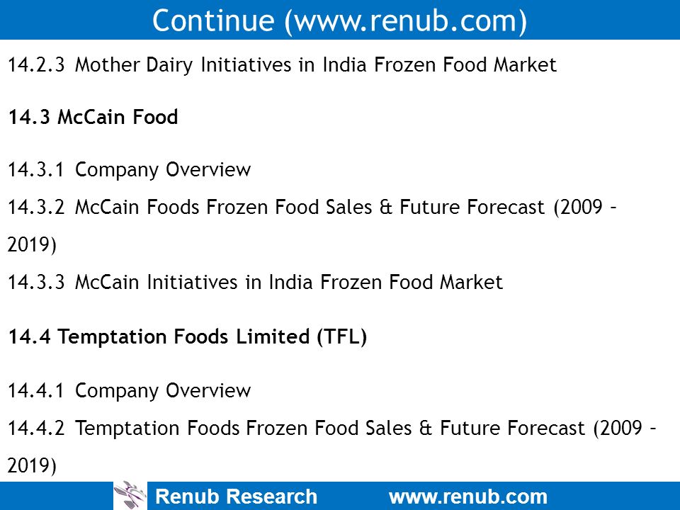 Renub Research   Continue ( Mother Dairy Initiatives in India Frozen Food Market 14.3 McCain Food Company Overview McCain Foods Frozen Food Sales & Future Forecast (2009 – 2019) McCain Initiatives in India Frozen Food Market 14.4 Temptation Foods Limited (TFL) Company Overview Temptation Foods Frozen Food Sales & Future Forecast (2009 – 2019)