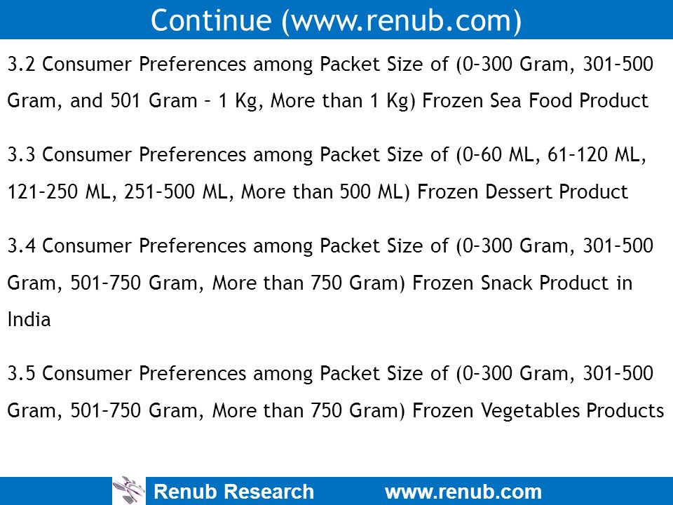Renub Research   Continue (  3.2 Consumer Preferences among Packet Size of (0–300 Gram, 301–500 Gram, and 501 Gram – 1 Kg, More than 1 Kg) Frozen Sea Food Product 3.3 Consumer Preferences among Packet Size of (0–60 ML, 61–120 ML, 121–250 ML, 251–500 ML, More than 500 ML) Frozen Dessert Product 3.4 Consumer Preferences among Packet Size of (0–300 Gram, 301–500 Gram, 501–750 Gram, More than 750 Gram) Frozen Snack Product in India 3.5 Consumer Preferences among Packet Size of (0–300 Gram, 301–500 Gram, 501–750 Gram, More than 750 Gram) Frozen Vegetables Products