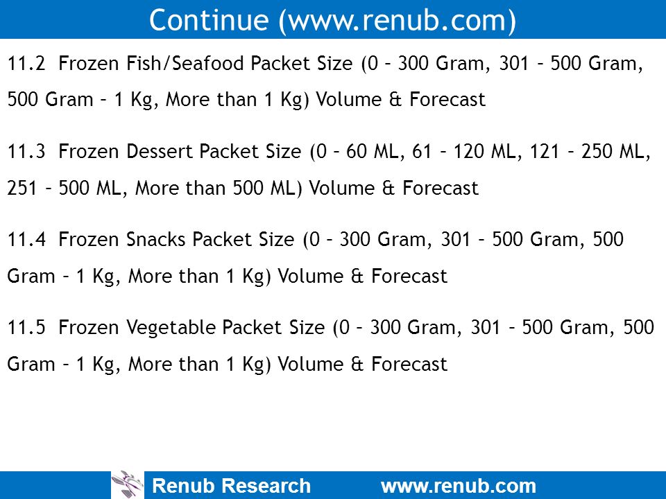 Renub Research   Continue ( Frozen Fish/Seafood Packet Size (0 – 300 Gram, 301 – 500 Gram, 500 Gram – 1 Kg, More than 1 Kg) Volume & Forecast 11.3 Frozen Dessert Packet Size (0 – 60 ML, 61 – 120 ML, 121 – 250 ML, 251 – 500 ML, More than 500 ML) Volume & Forecast 11.4 Frozen Snacks Packet Size (0 – 300 Gram, 301 – 500 Gram, 500 Gram – 1 Kg, More than 1 Kg) Volume & Forecast 11.5 Frozen Vegetable Packet Size (0 – 300 Gram, 301 – 500 Gram, 500 Gram – 1 Kg, More than 1 Kg) Volume & Forecast
