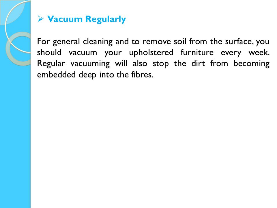  Vacuum Regularly For general cleaning and to remove soil from the surface, you should vacuum your upholstered furniture every week.