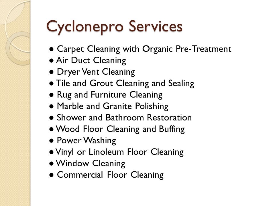 Cyclonepro Services ● Carpet Cleaning with Organic Pre-Treatment ● Air Duct Cleaning ● Dryer Vent Cleaning ● Tile and Grout Cleaning and Sealing ● Rug and Furniture Cleaning ● Marble and Granite Polishing ● Shower and Bathroom Restoration ● Wood Floor Cleaning and Buffing ● Power Washing ● Vinyl or Linoleum Floor Cleaning ● Window Cleaning ● Commercial Floor Cleaning