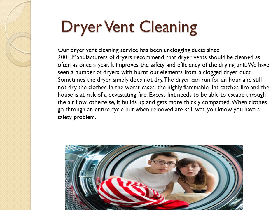 Dryer Vent Cleaning Dryer Vent Cleaning Our dryer vent cleaning service has been unclogging ducts since 2001.Manufacturers of dryers recommend that dryer vents should be cleaned as often as once a year.