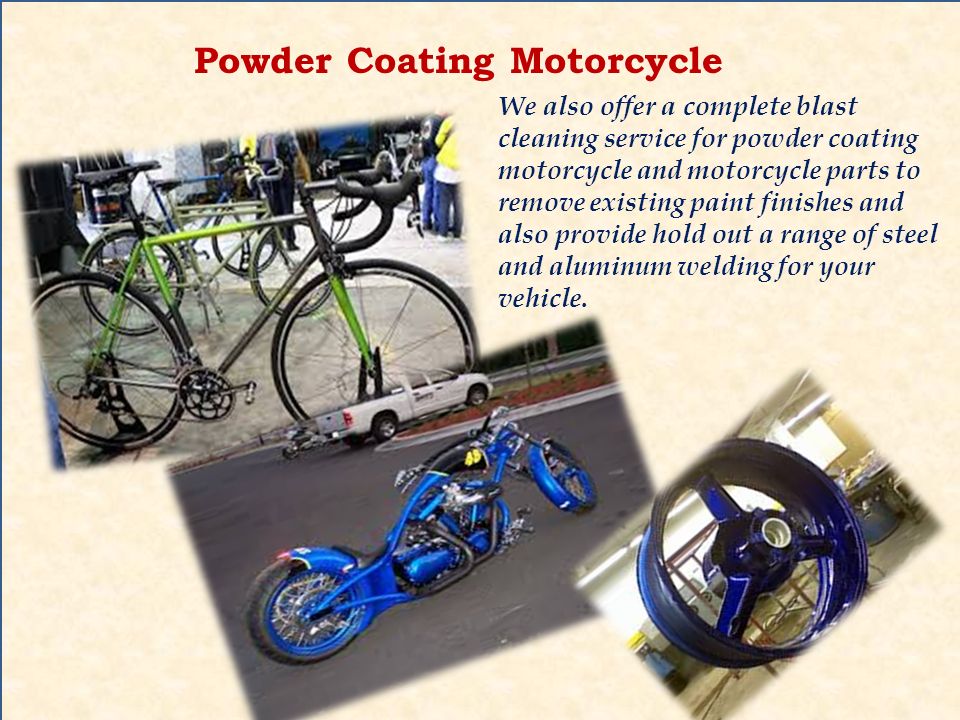 Powder Coating Motorcycle We also offer a complete blast cleaning service for powder coating motorcycle and motorcycle parts to remove existing paint finishes and also provide hold out a range of steel and aluminum welding for your vehicle.