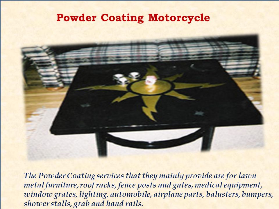 Powder Coating Motorcycle The Powder Coating services that they mainly provide are for lawn metal furniture, roof racks, fence posts and gates, medical equipment, window grates, lighting, automobile, airplane parts, balusters, bumpers, shower stalls, grab and hand rails.