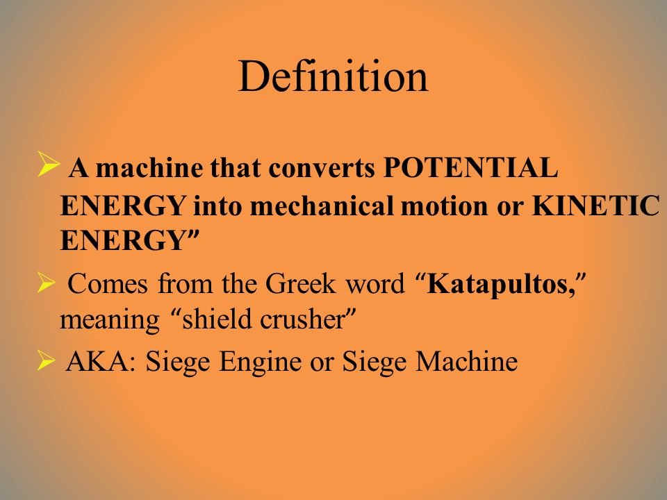 Definition  A machine that converts POTENTIAL ENERGY into mechanical motion or KINETIC ENERGY  Comes from the Greek word Katapultos, meaning shield crusher  AKA: Siege Engine or Siege Machine