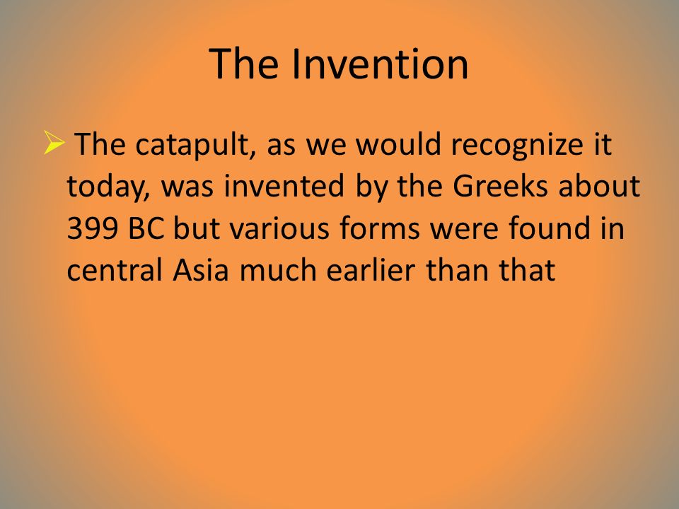 The Invention  The catapult, as we would recognize it today, was invented by the Greeks about 399 BC but various forms were found in central Asia much earlier than that