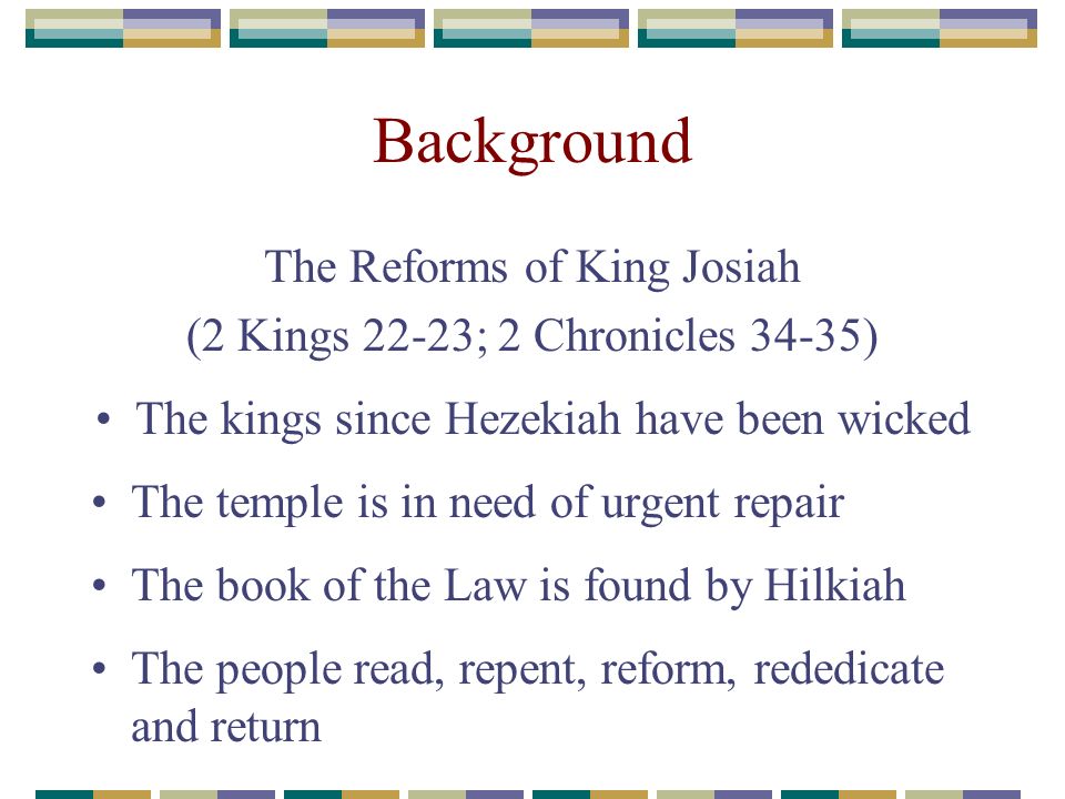 Background The Reforms of King Josiah (2 Kings 22-23; 2 Chronicles 34-35) The kings since Hezekiah have been wicked The temple is in need of urgent repair The book of the Law is found by Hilkiah The people read, repent, reform, rededicate and return