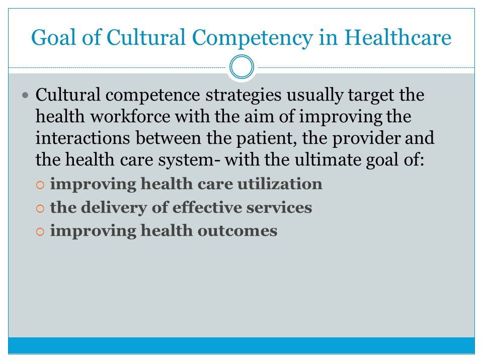 Goal of Cultural Competency in Healthcare Cultural competence strategies usually target the health workforce with the aim of improving the interactions between the patient, the provider and the health care system- with the ultimate goal of:  improving health care utilization  the delivery of effective services  improving health outcomes