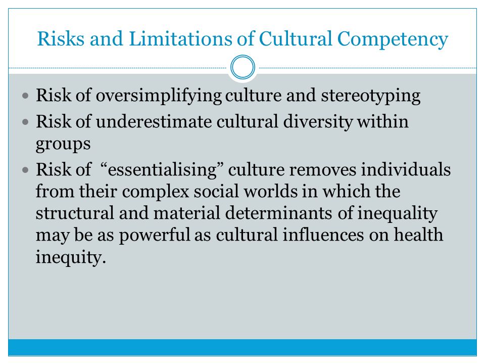 Risks and Limitations of Cultural Competency Risk of oversimplifying culture and stereotyping Risk of underestimate cultural diversity within groups Risk of essentialising culture removes individuals from their complex social worlds in which the structural and material determinants of inequality may be as powerful as cultural influences on health inequity.