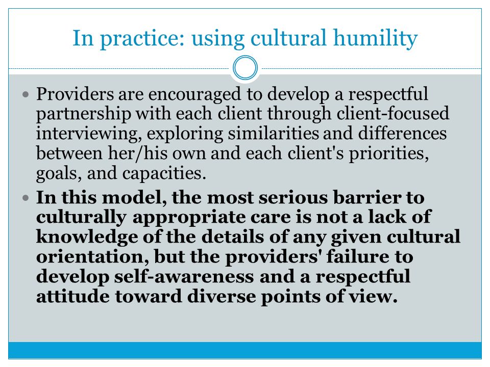 In practice: using cultural humility Providers are encouraged to develop a respectful partnership with each client through client-focused interviewing, exploring similarities and differences between her/his own and each client s priorities, goals, and capacities.