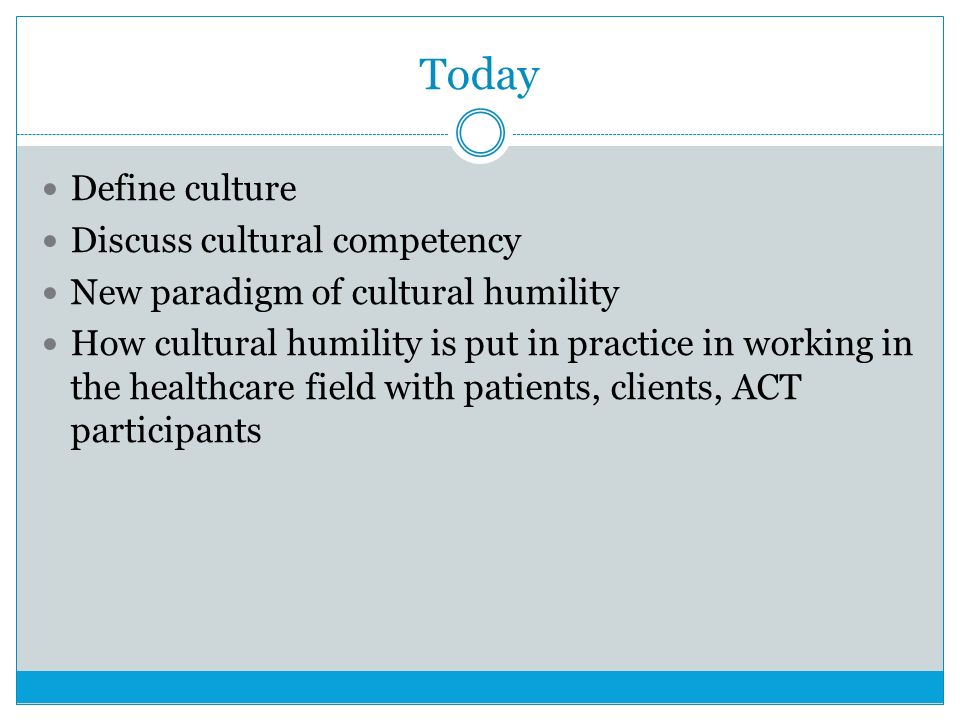 Today Define culture Discuss cultural competency New paradigm of cultural humility How cultural humility is put in practice in working in the healthcare field with patients, clients, ACT participants