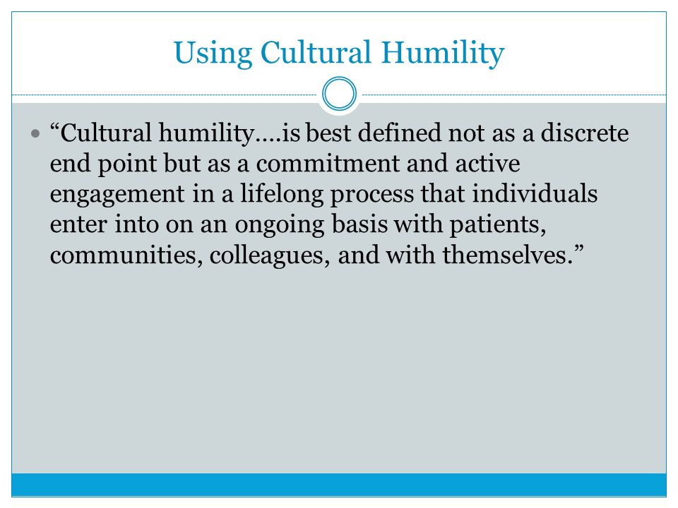 Using Cultural Humility Cultural humility….is best defined not as a discrete end point but as a commitment and active engagement in a lifelong process that individuals enter into on an ongoing basis with patients, communities, colleagues, and with themselves.