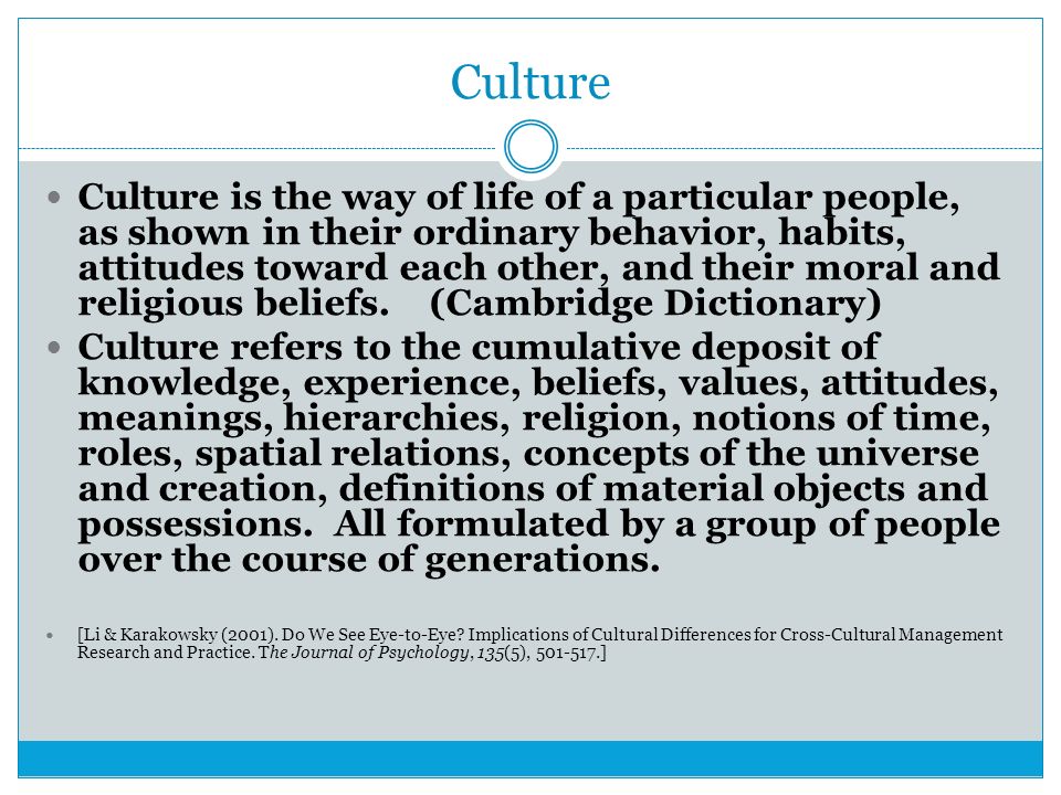 Culture Culture is the way of life of a particular people, as ​ shown in their ordinary behavior, habits, attitudes toward each other, and their moral and religious beliefs.