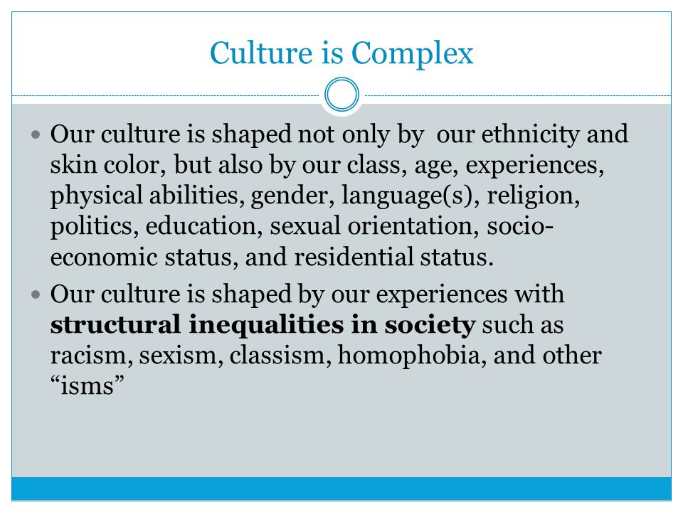 Culture is Complex Our culture is shaped not only by our ethnicity and skin color, but also by our class, age, experiences, physical abilities, gender, language(s), religion, politics, education, sexual orientation, socio- economic status, and residential status.
