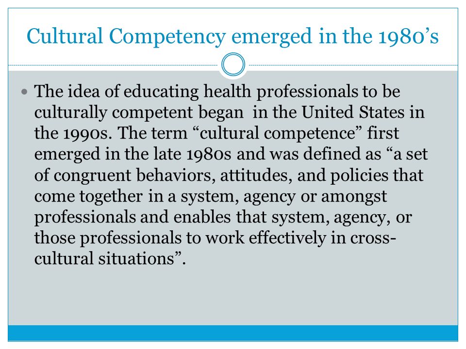 Cultural Competency emerged in the 1980’s The idea of educating health professionals to be culturally competent began in the United States in the 1990s.