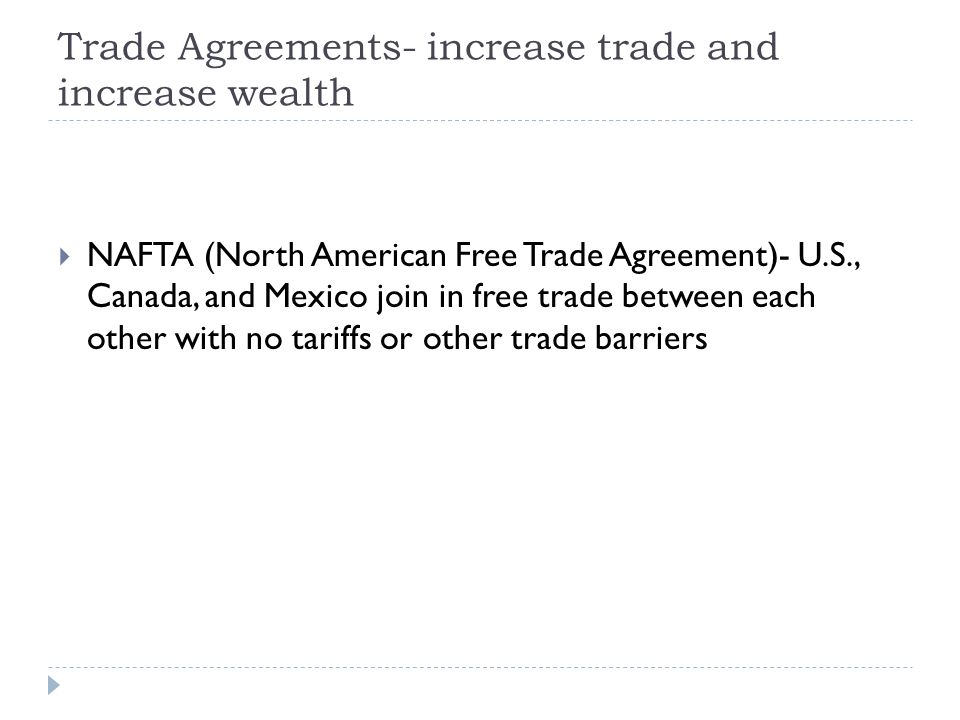 Trade Agreements- increase trade and increase wealth  NAFTA (North American Free Trade Agreement)- U.S., Canada, and Mexico join in free trade between each other with no tariffs or other trade barriers