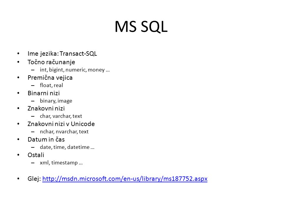 MS SQL Ime jezika: Transact-SQL Točno računanje – int, bigint, numeric, money … Premična vejica – float, real Binarni nizi – binary, image Znakovni nizi – char, varchar, text Znakovni nizi v Unicode – nchar, nvarchar, text Datum in čas – date, time, datetime … Ostali – xml, timestamp … Glej: