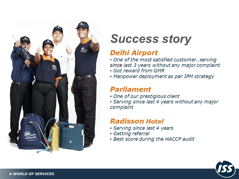 Success story Delhi Airport One of the most satisfied customer..serving since last 3 years without any major complaint Got reward from GMR Manpower deployment as per IPM strategy Parliament One of our prestigious client Serving since last 4 years without any major complaint Radisson Hotel Serving since last 4 years Getting referral Best score during the HACCP audit