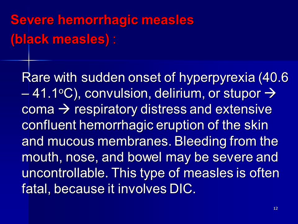 12 Severe hemorrhagic measles (black measles) : Rare with sudden onset of hyperpyrexia (40.6 – 41.1 o C), convulsion, delirium, or stupor  coma  respiratory distress and extensive confluent hemorrhagic eruption of the skin and mucous membranes.