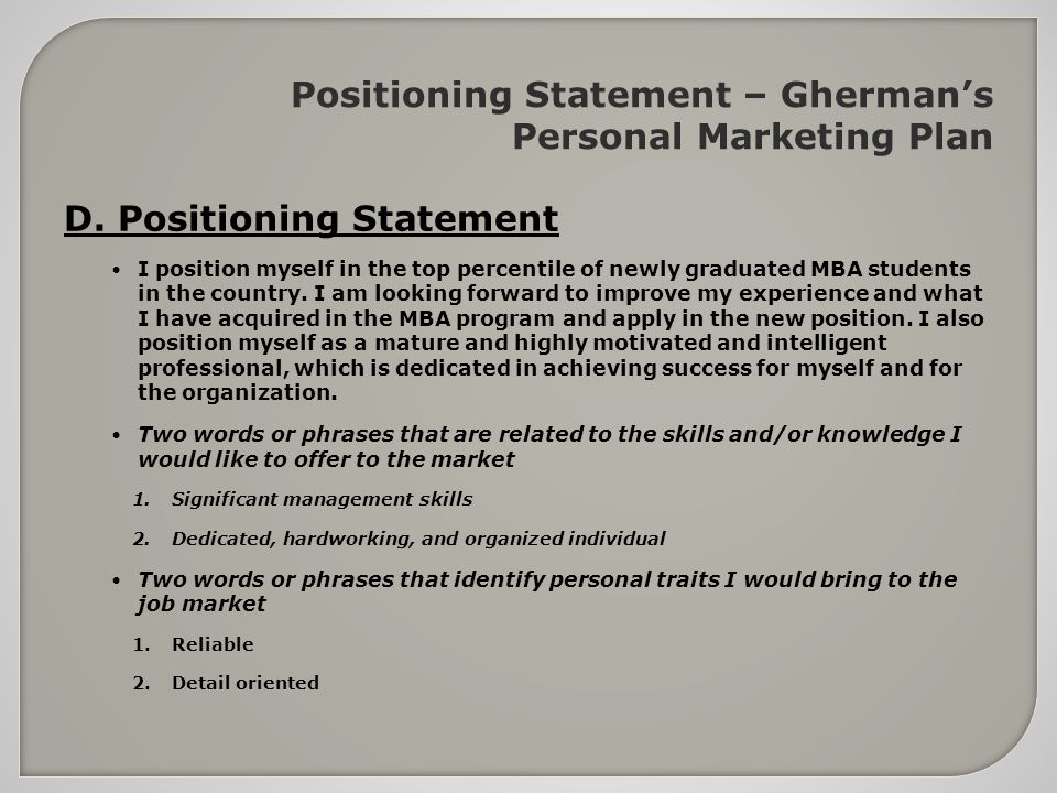 position statement A positioning statement is an expression of how a given product, service or brand fills a particular consumer need in a way that its competitors don’t positioning is the process of identifying an appropriate market niche for a product (or service or brand) and getting it established in that area. position statement A positioning statement is an expression of how a given product, service or brand fills a particular consumer need in a way that its competitors don’t positioning is the process of identifying an appropriate market niche for a product (or service or brand) and getting it established in that area.