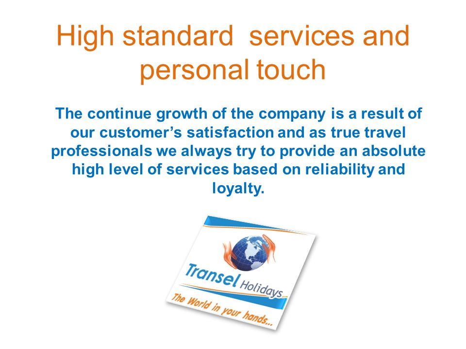 High standard services and personal touch The continue growth of the company is a result of our customer’s satisfaction and as true travel professionals we always try to provide an absolute high level of services based on reliability and loyalty.