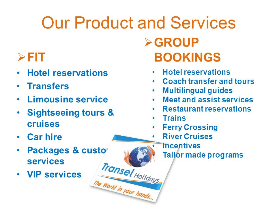  FIT Hotel reservations Transfers Limousine service Sightseeing tours & cruises Car hire Packages & customized services VIP services  GROUP BOOKINGS Hotel reservations Coach transfer and tours Multilingual guides Meet and assist services Restaurant reservations Trains Ferry Crossing River Cruises Incentives Tailor made programs
