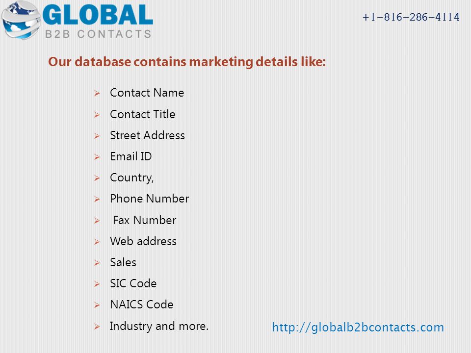 Our database contains marketing details like:  Contact Name  Contact Title  Street Address   ID  Country,  Phone Number  Fax Number  Web address  Sales  SIC Code  NAICS Code  Industry and more.