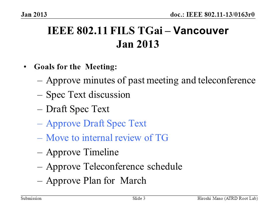 doc.: IEEE /0163r0 Submission IEEE FILS TGai – Vancouver Jan 2013 Goals for the Meeting: –Approve minutes of past meeting and teleconference –Spec Text discussion –Draft Spec Text –Approve Draft Spec Text –Move to internal review of TG –Approve Timeline –Approve Teleconference schedule –Approve Plan for March Jan 2013 Hiroshi Mano (ATRD Root Lab)Slide 3