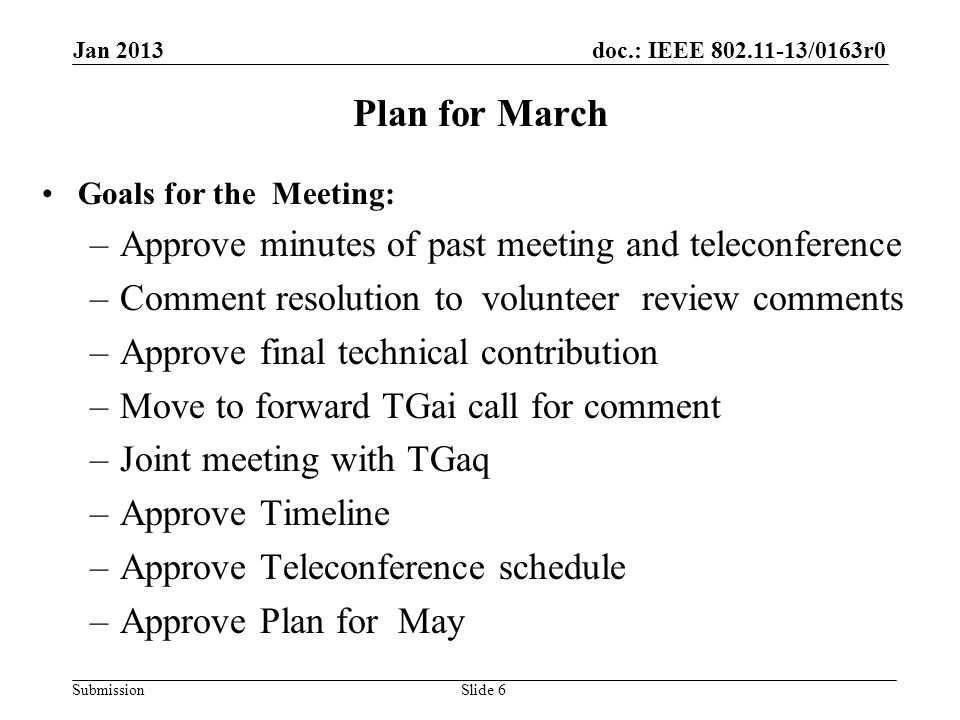 doc.: IEEE /0163r0 Submission Plan for March Goals for the Meeting: –Approve minutes of past meeting and teleconference –Comment resolution to volunteer review comments –Approve final technical contribution –Move to forward TGai call for comment –Joint meeting with TGaq –Approve Timeline –Approve Teleconference schedule –Approve Plan for May Jan 2013 Slide 6