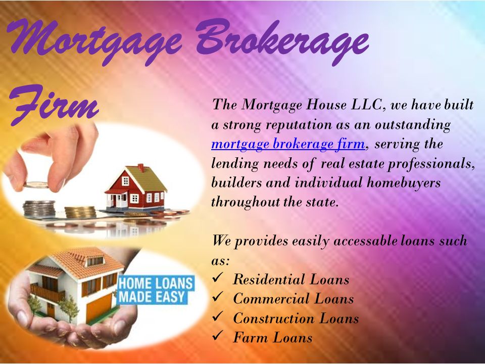 Mortgage Brokerage Firm The Mortgage House LLC, we have built a strong reputation as an outstanding mortgage brokerage firm, serving the lending needs of real estate professionals, builders and individual homebuyers throughout the state.