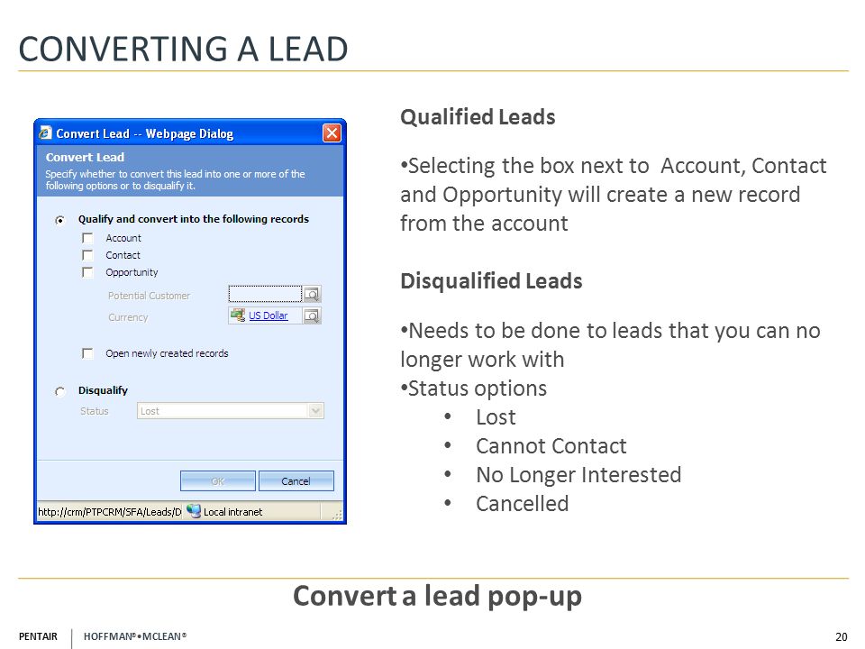 PENTAIR HOFFMAN ® MCLEAN ® CONVERTING A LEAD 20 Convert a lead pop-up Qualified Leads Selecting the box next to Account, Contact and Opportunity will create a new record from the account Disqualified Leads Needs to be done to leads that you can no longer work with Status options Lost Cannot Contact No Longer Interested Cancelled