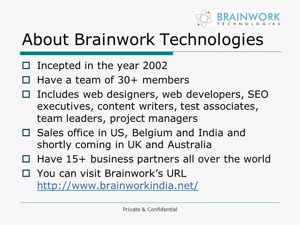 About Brainwork Technologies  Incepted in the year 2002  Have a team of 30+ members  Includes web designers, web developers, SEO executives, content writers, test associates, team leaders, project managers  Sales office in US, Belgium and India and shortly coming in UK and Australia  Have 15+ business partners all over the world  You can visit Brainwork’s URL     Private & Confidential