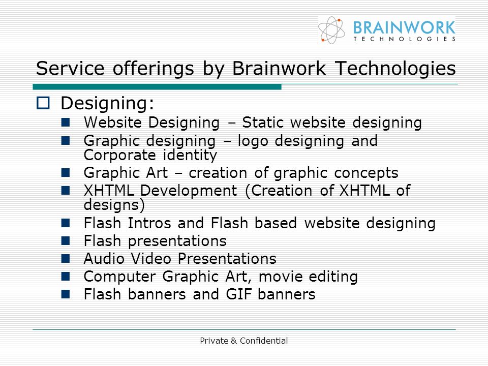 Service offerings by Brainwork Technologies  Designing: Website Designing – Static website designing Graphic designing – logo designing and Corporate identity Graphic Art – creation of graphic concepts XHTML Development (Creation of XHTML of designs) Flash Intros and Flash based website designing Flash presentations Audio Video Presentations Computer Graphic Art, movie editing Flash banners and GIF banners