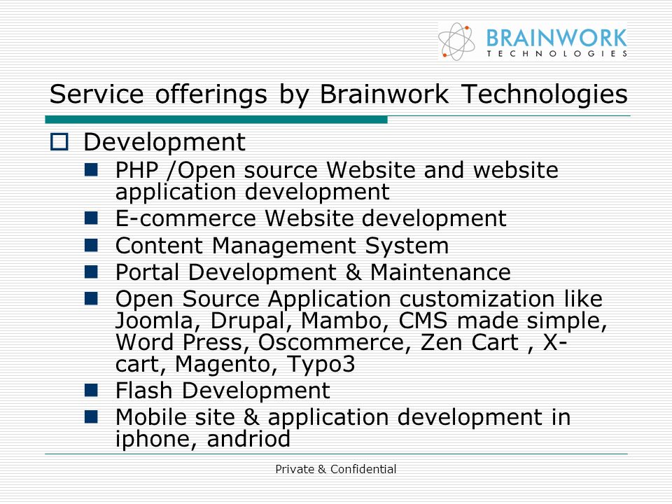 Private & Confidential Service offerings by Brainwork Technologies  Development PHP /Open source Website and website application development E-commerce Website development Content Management System Portal Development & Maintenance Open Source Application customization like Joomla, Drupal, Mambo, CMS made simple, Word Press, Oscommerce, Zen Cart, X- cart, Magento, Typo3 Flash Development Mobile site & application development in iphone, andriod