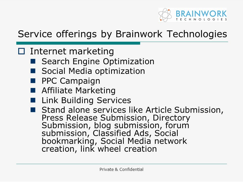 Private & Confidential Service offerings by Brainwork Technologies  Internet marketing Search Engine Optimization Social Media optimization PPC Campaign Affiliate Marketing Link Building Services Stand alone services like Article Submission, Press Release Submission, Directory Submission, blog submission, forum submission, Classified Ads, Social bookmarking, Social Media network creation, link wheel creation