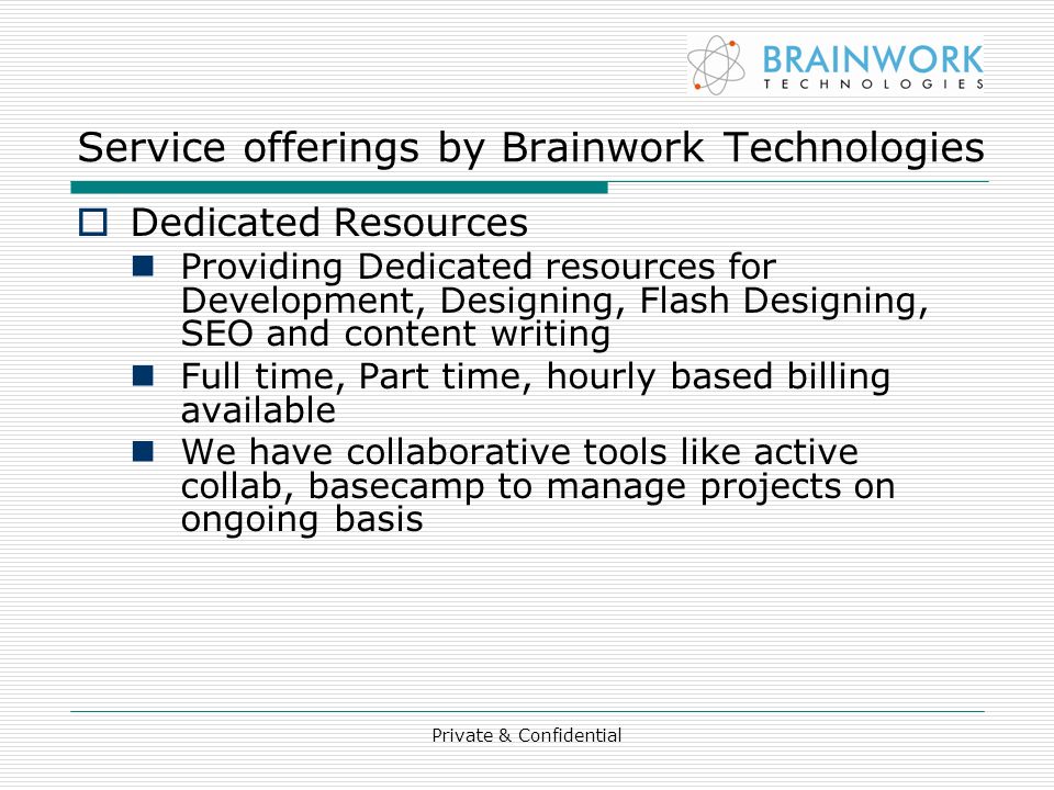 Private & Confidential Service offerings by Brainwork Technologies  Dedicated Resources Providing Dedicated resources for Development, Designing, Flash Designing, SEO and content writing Full time, Part time, hourly based billing available We have collaborative tools like active collab, basecamp to manage projects on ongoing basis