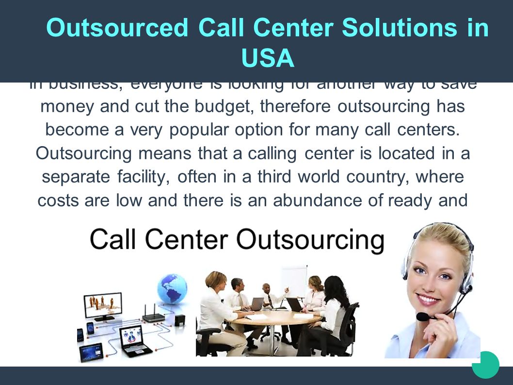 Outsourced Call Center Solutions in USA In business, everyone is looking for another way to save money and cut the budget, therefore outsourcing has become a very popular option for many call centers.