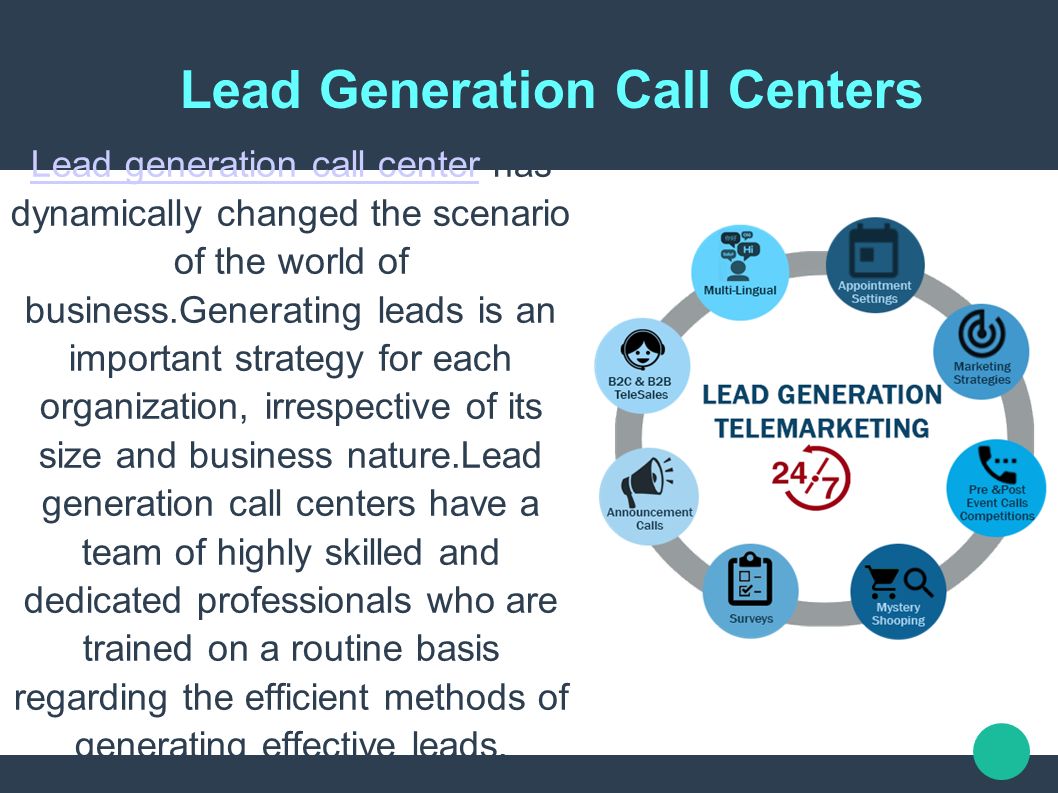Lead Generation Call Centers Lead generation call centerLead generation call center has dynamically changed the scenario of the world of business.Generating leads is an important strategy for each organization, irrespective of its size and business nature.Lead generation call centers have a team of highly skilled and dedicated professionals who are trained on a routine basis regarding the efficient methods of generating effective leads.